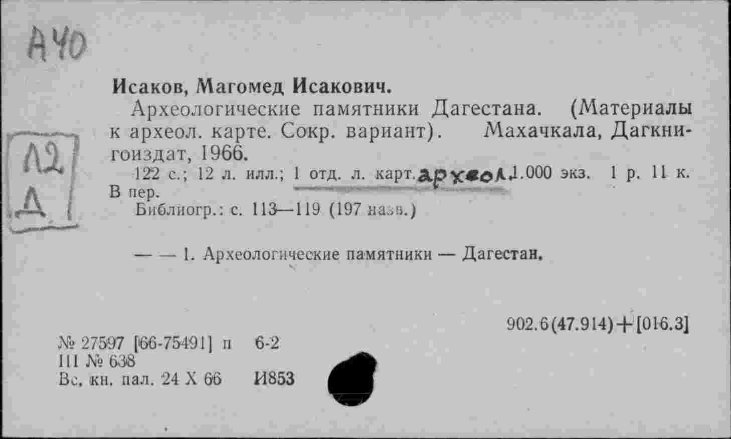 ﻿А40
Исаков, Магомед Исакович.
Археологические памятники Дагестана. (Материалы к археол. карте. Сокр. вариант). Махачкала, Дагкни-гоиздат, 1966.
122 с.; 12 л. илл.; 1 отд. л. карт.ООО экз. 1р. 11 к. В пер.
Библиогр.: с. 113—119 (197 назв.)
----1. Археологические памятники — Дагестан.
№27597 [66-75491] п 6-2
111 № 638
Вс, кн. пал. 24 X 66	И853
902.6(47.914) +[016.3]